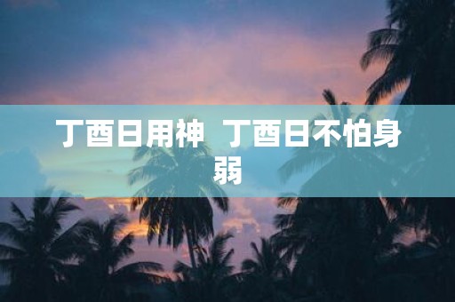 丁酉日用神 丁酉日不怕身弱
