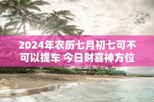 2025年农历七月初七可不可以提车 今日财喜神方位