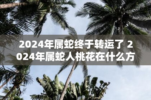 2025年属蛇终于转运了 2025年属蛇人桃花在什么方位