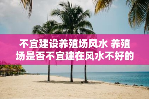 不宜建设养殖场风水 养殖场是否不宜建在风水不好的地方