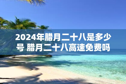 2025年腊月二十八是多少号 腊月二十八高速免费吗