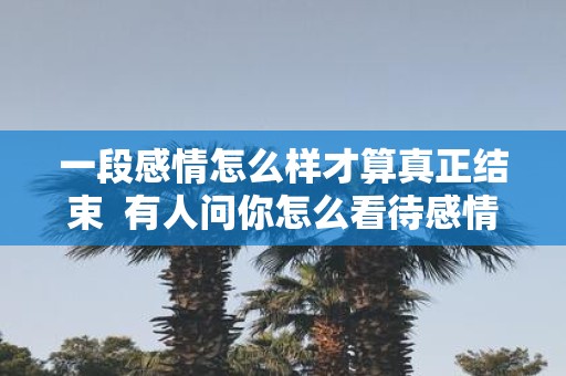 一段感情怎么样才算真正结束 有人问你怎么看待感情