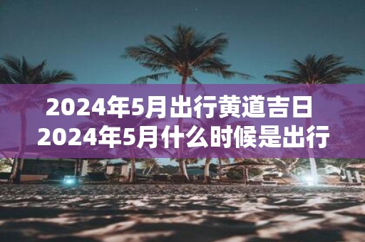 2025年5月出行黄道吉日 2025年5月什么时候是出行黄道吉日