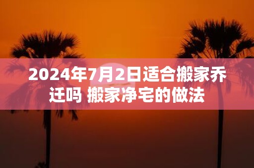 2025年7月2日适合搬家乔迁吗 搬家净宅的做法