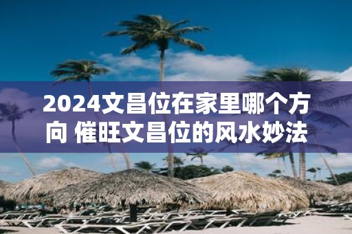 2025文昌位在家里哪个方向 催旺文昌位的风水妙法