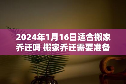 2025年1月16日适合搬家乔迁吗 搬家乔迁需要准备什么