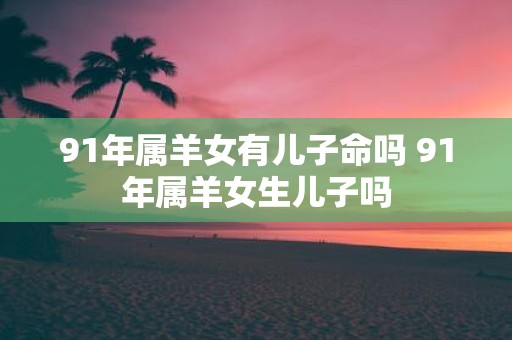 91年属羊女有儿子命吗 91年属羊女生儿子吗