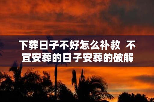 下葬日子不好怎么补救 不宜安葬的日子安葬的破解