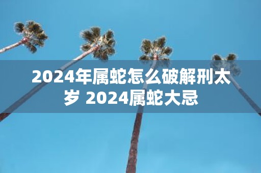 2025年属蛇怎么破解刑太岁 2025属蛇大忌
