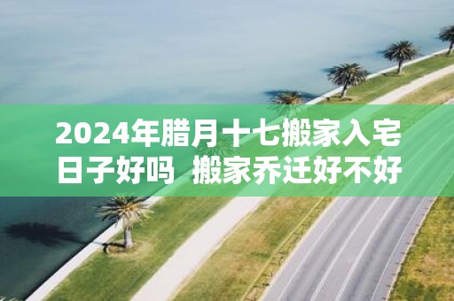2025年腊月十七搬家入宅日子好吗 搬家乔迁好不好