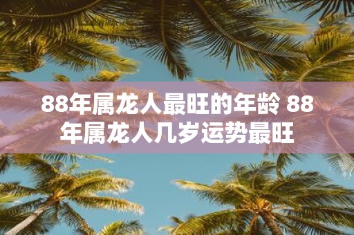 88年属龙人最旺的年龄 88年属龙人几岁运势最旺