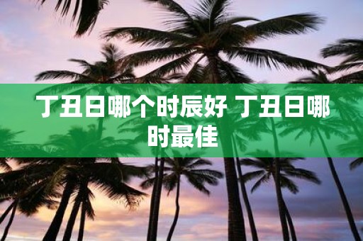 丁丑日哪个时辰好 丁丑日哪时最佳
