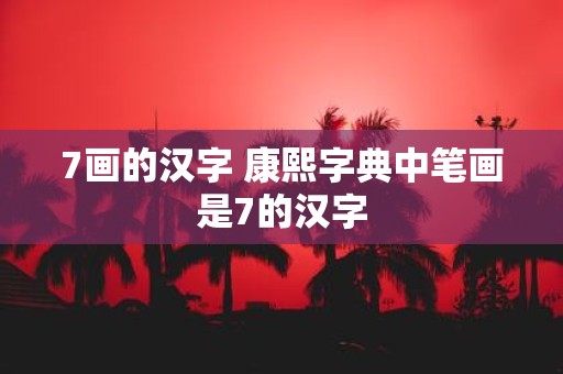 7画的汉字 康熙字典中笔画是7的汉字