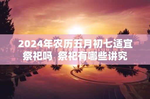2025年农历五月初七适宜祭祀吗 祭祀有哪些讲究