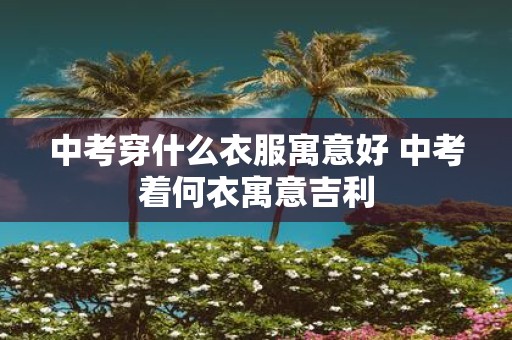 中考穿什么衣服寓意好 中考着何衣寓意吉利