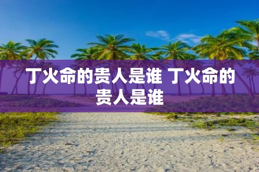 丁火命的贵人是谁 丁火命的贵人是谁