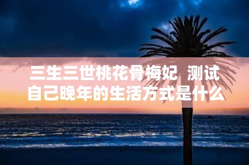 三生三世桃花骨梅妃 测试自己晚年的生活方式是什么心理