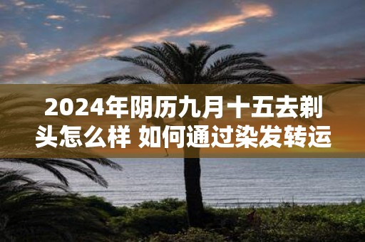 2025年阴历九月十五去剃头怎么样 如何通过染发转运