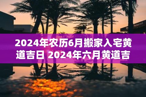 2025年农历6月搬家入宅黄道吉日 2025年六月黄道吉日是否适合搬家入宅