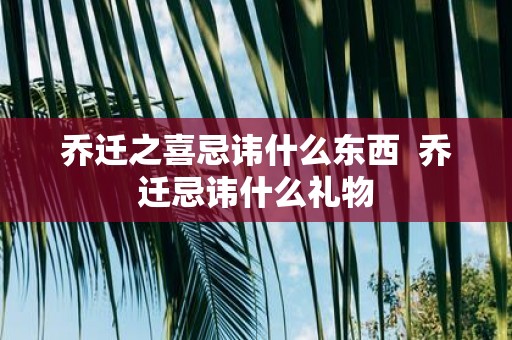 乔迁之喜忌讳什么东西 乔迁忌讳什么礼物