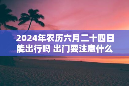 2025年农历六月二十四日能出行吗 出门要注意什么