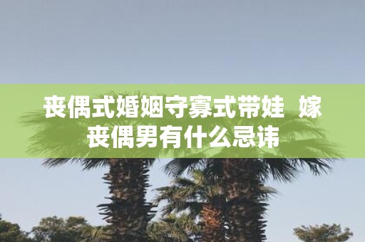 丧偶式婚姻守寡式带娃 嫁丧偶男有什么忌讳