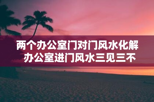 两个办公室门对门风水化解 办公室进门风水三见三不见