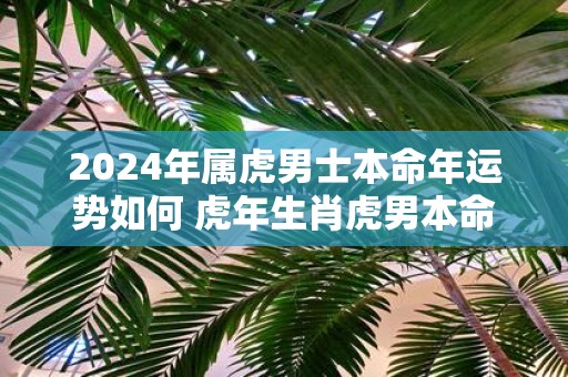 2025年属虎男士本命年运势如何 虎年生肖虎男本命年运气好不好