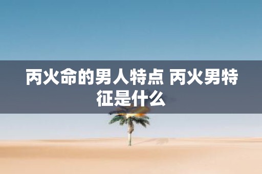 丙火命的男人特点 丙火男特征是什么