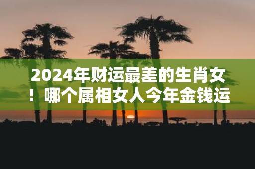 2025年财运最差的生肖女！哪个属相女人今年金钱运很差