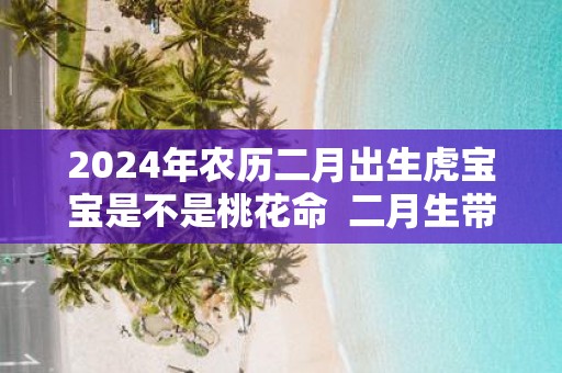2025年农历二月出生虎宝宝是不是桃花命 二月生带桃花吗