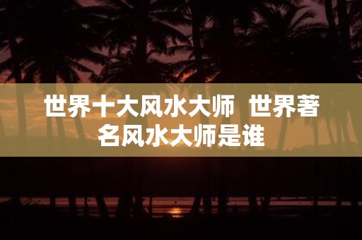 世界十大风水大师 世界著名风水大师是谁