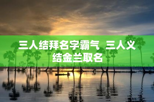 三人结拜名字霸气 三人义结金兰取名