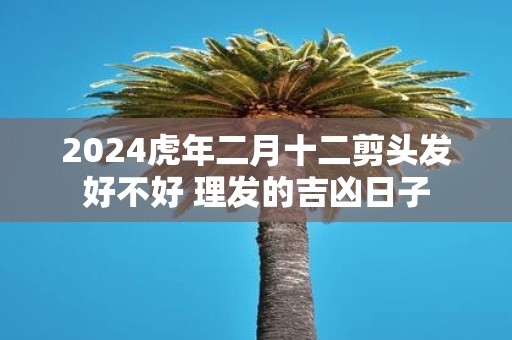 2025虎年二月十二剪头发好不好 理发的吉凶日子
