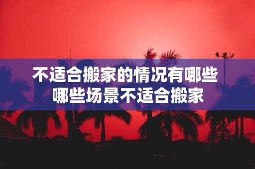 不适合搬家的情况有哪些 哪些场景不适合搬家