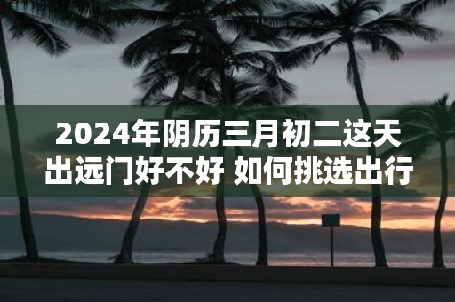2025年阴历三月初二这天出远门好不好 如何挑选出行吉日