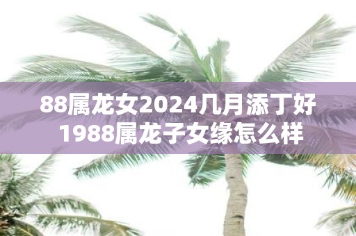 88属龙女2025几月添丁好 1988属龙子女缘怎么样
