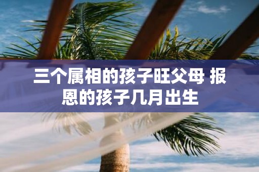三个属相的孩子旺父母 报恩的孩子几月出生