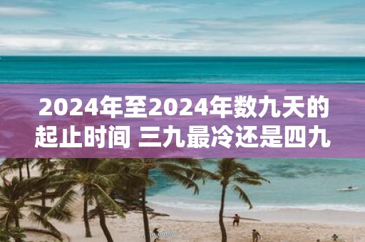 2025年至2025年数九天的起止时间 三九最冷还是四九最冷 2025年至2025年数九天的起止时间 三九最冷还是四九最冷