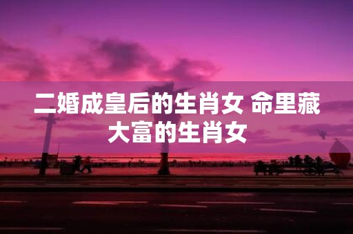 二婚成皇后的生肖女 命里藏大富的生肖女