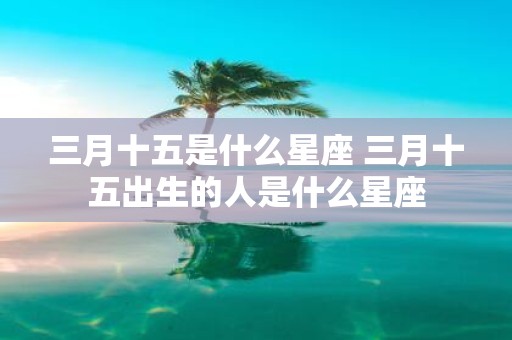 三月十五是什么星座 三月十五出生的人是什么星座