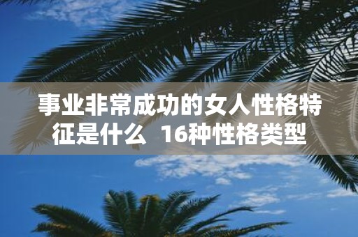 事业非常成功的女人性格特征是什么 16种性格类型