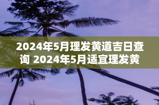 2025年5月理发黄道吉日查询 2025年5月适宜理发黄道吉日是哪天