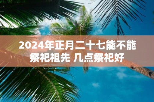 2025年正月二十七能不能祭祀祖先 几点祭祀好