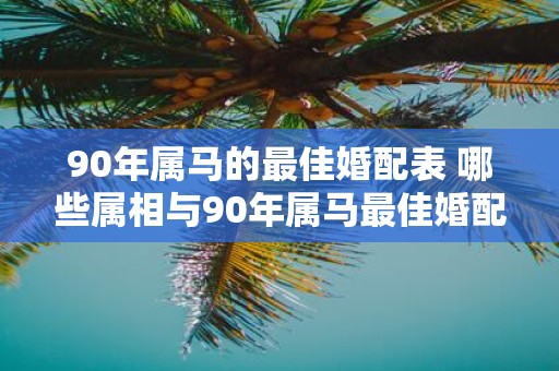 90年属马的最佳婚配表 哪些属相与90年属马最佳婚配