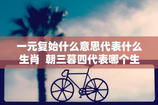 一元复始什么意思代表什么生肖 朝三暮四代表哪个生肖
