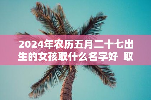 2025年农历五月二十七出生的女孩取什么名字好 取名宜用字