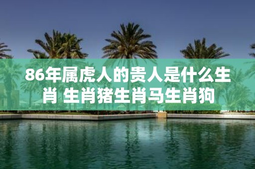 86年属虎人的贵人是什么生肖 生肖猪生肖马生肖狗