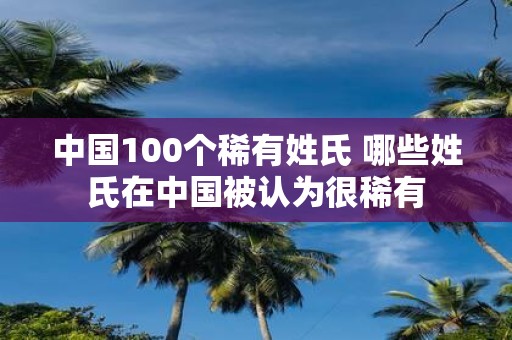中国100个稀有姓氏 哪些姓氏在中国被认为很稀有