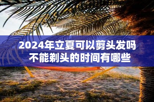 2025年立夏可以剪头发吗 不能剃头的时间有哪些
